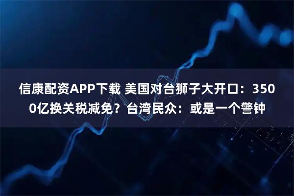 信康配资APP下载 美国对台狮子大开口：3500亿换关税减免？台湾民众：或是一个警钟