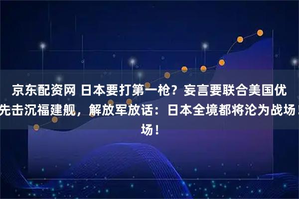京东配资网 日本要打第一枪？妄言要联合美国优先击沉福建舰，解放军放话：日本全境都将沦为战场！