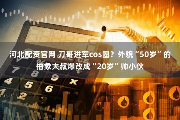 河北配资官网 刀哥进军cos圈？外貌“50岁”的抽象大叔爆改成“20岁”帅小伙