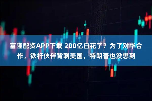 富隆配资APP下载 200亿白花了？为了对华合作，铁杆伙伴背刺美国，特朗普也没想到