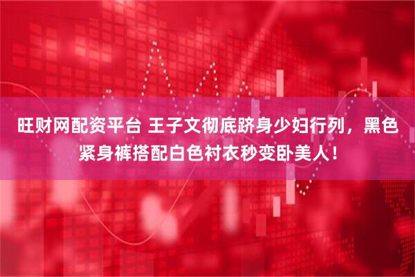 旺财网配资平台 王子文彻底跻身少妇行列，黑色紧身裤搭配白色衬衣秒变卧美人！