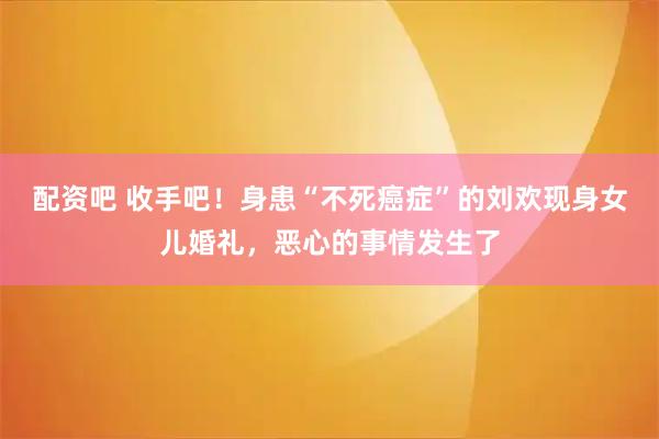 配资吧 收手吧！身患“不死癌症”的刘欢现身女儿婚礼，恶心的事情发生了