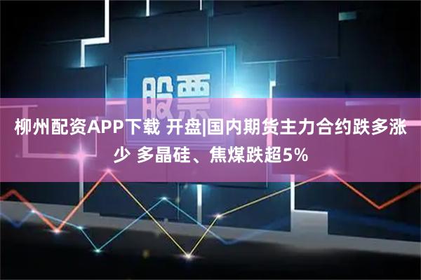 柳州配资APP下载 开盘|国内期货主力合约跌多涨少 多晶硅、焦煤跌超5%