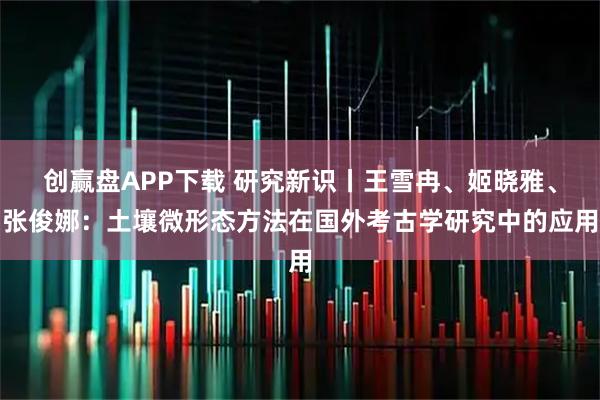 创赢盘APP下载 研究新识丨王雪冉、姬晓雅、张俊娜：土壤微形态方法在国外考古学研究中的应用