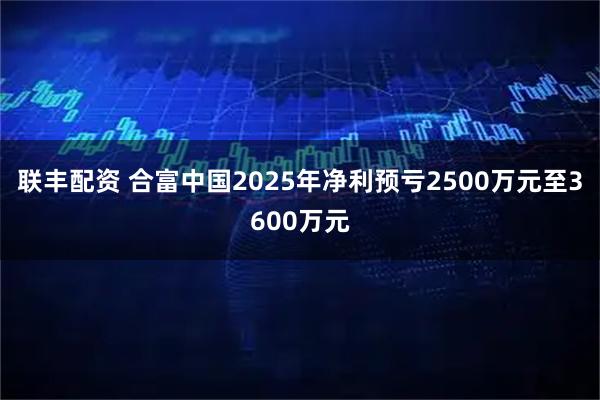 联丰配资 合富中国2025年净利预亏2500万元至3600万元