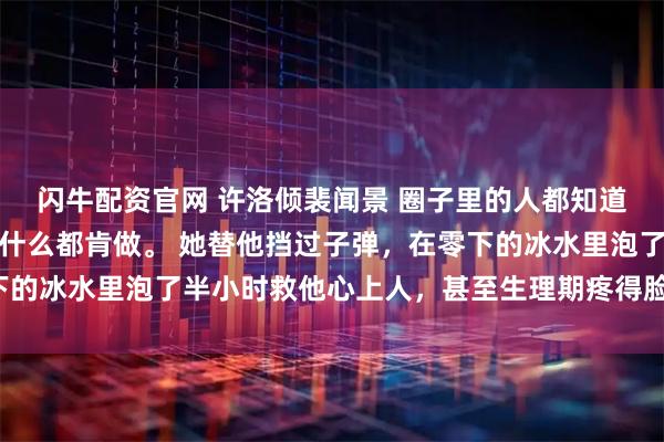 闪牛配资官网 许洛倾裴闻景 　圈子里的人都知道，许洛倾为了骆淮景，什么都肯做。 　　她替他挡过子弹，在零下的冰水里泡了半小时救他心上人，甚至生理期疼得脸色惨白_赛车场