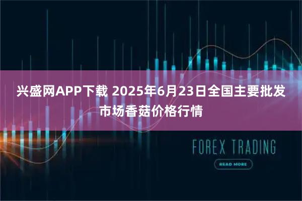 兴盛网APP下载 2025年6月23日全国主要批发市场香菇价格行情