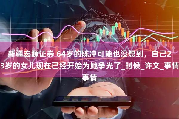 新疆宏源证券 64岁的陈冲可能也没想到，自己23岁的女儿现在已经开始为她争光了_时候_许文_事情