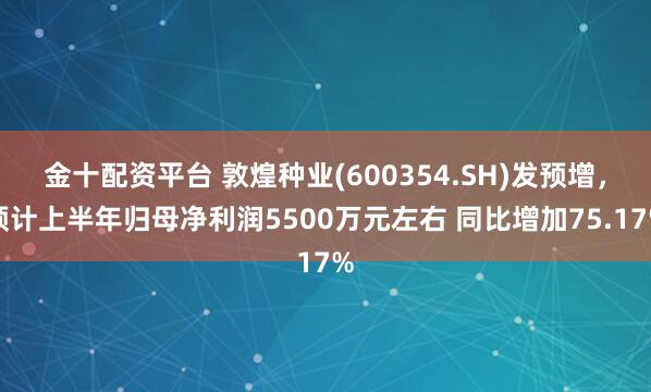 金十配资平台 敦煌种业(600354.SH)发预增，预计上半年归母净利润5500万元左右 同比增加75.17%