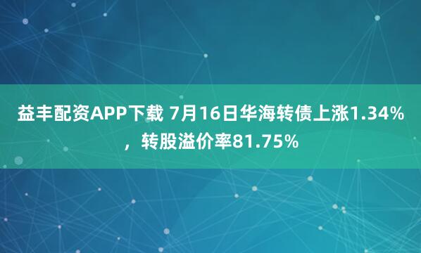 益丰配资APP下载 7月16日华海转债上涨1.34%，转股溢价率81.75%