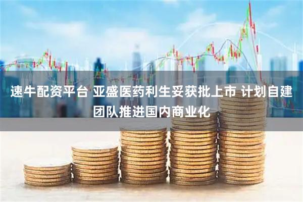 速牛配资平台 亚盛医药利生妥获批上市 计划自建团队推进国内商业化