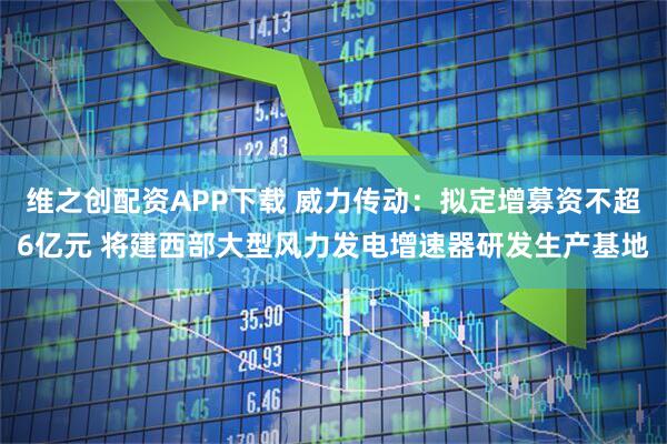 维之创配资APP下载 威力传动：拟定增募资不超6亿元 将建西部大型风力发电增速器研发生产基地