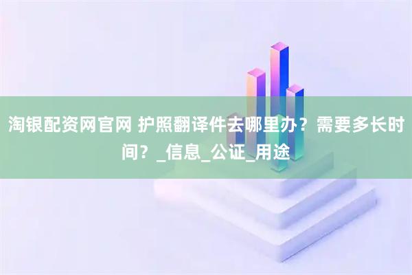 淘银配资网官网 护照翻译件去哪里办？需要多长时间？_信息_公证_用途