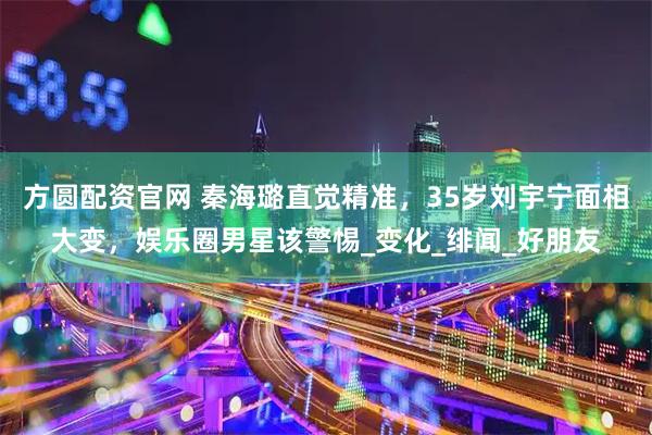 方圆配资官网 秦海璐直觉精准，35岁刘宇宁面相大变，娱乐圈男星该警惕_变化_绯闻_好朋友