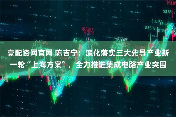 壹配资网官网 陈吉宁：深化落实三大先导产业新一轮“上海方案”，全力推进集成电路产业突围