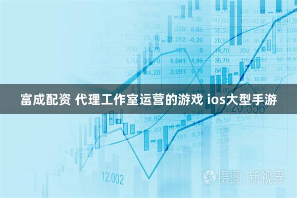 富成配资 代理工作室运营的游戏 ios大型手游